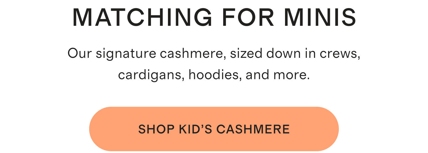 Matching For Minis. Our signature cashmere, sized down in crews, cardigans, hoodies, and more. Shop Kid's Cashmere.