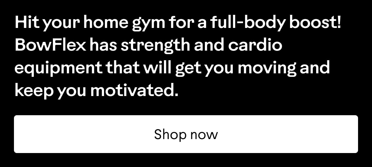 Hit your home gym for a full-body boost! BowFlex has strength and cardio equipment that will get you moving and keep you motivated. Shop now.
