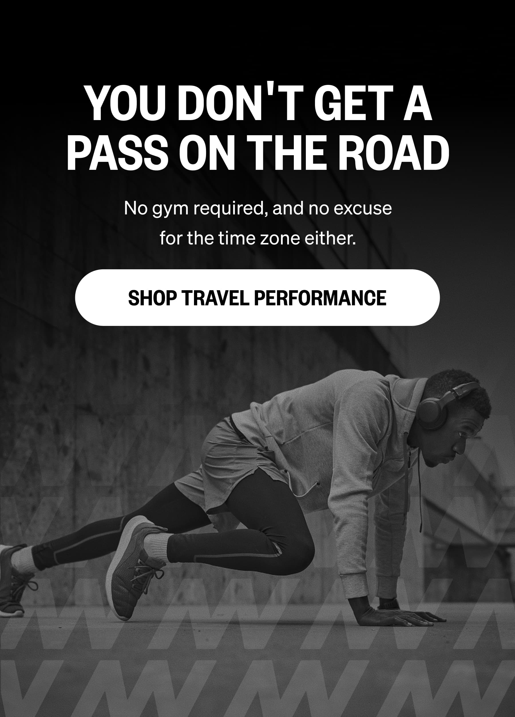 YOU DON'T GET A PASS ON THE ROAD No gym required, and no excuse for the time zone either. SHOP TRAVEL PERFORMANCE