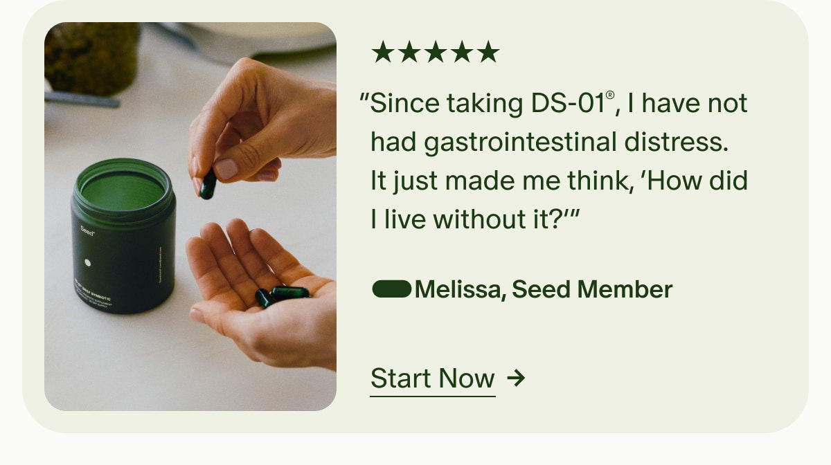 5 Stars | &ldquo;Since taking DS-01&reg;, I have not had gastrointestinal distress. It just made me think, &lsquo;How did I live without it?&rsquo;&rdquo; &mdash;Melissa, Seed Member | Start Now