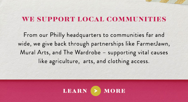 we support local communities from Philly headquaters to communities far and wide, we give back thrugh partnerships like FarmerJawn, Mural Arts, and The Wardrobe - supporting vital causes like agriculture, arts, and clothing access. learn more.