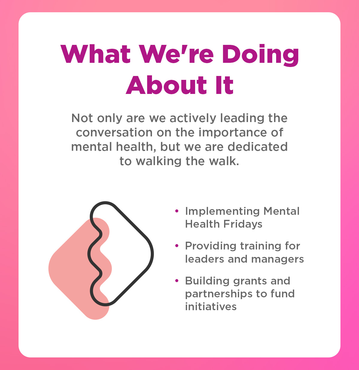 What We're Doing About It | Not only are we actively leading the conversation on the importance of mental health, but we are dedicated to walking the walk.  Implementing Mental Health Fridays Providing training for leaders and managers Building grants and partnerships to fund initiatives 