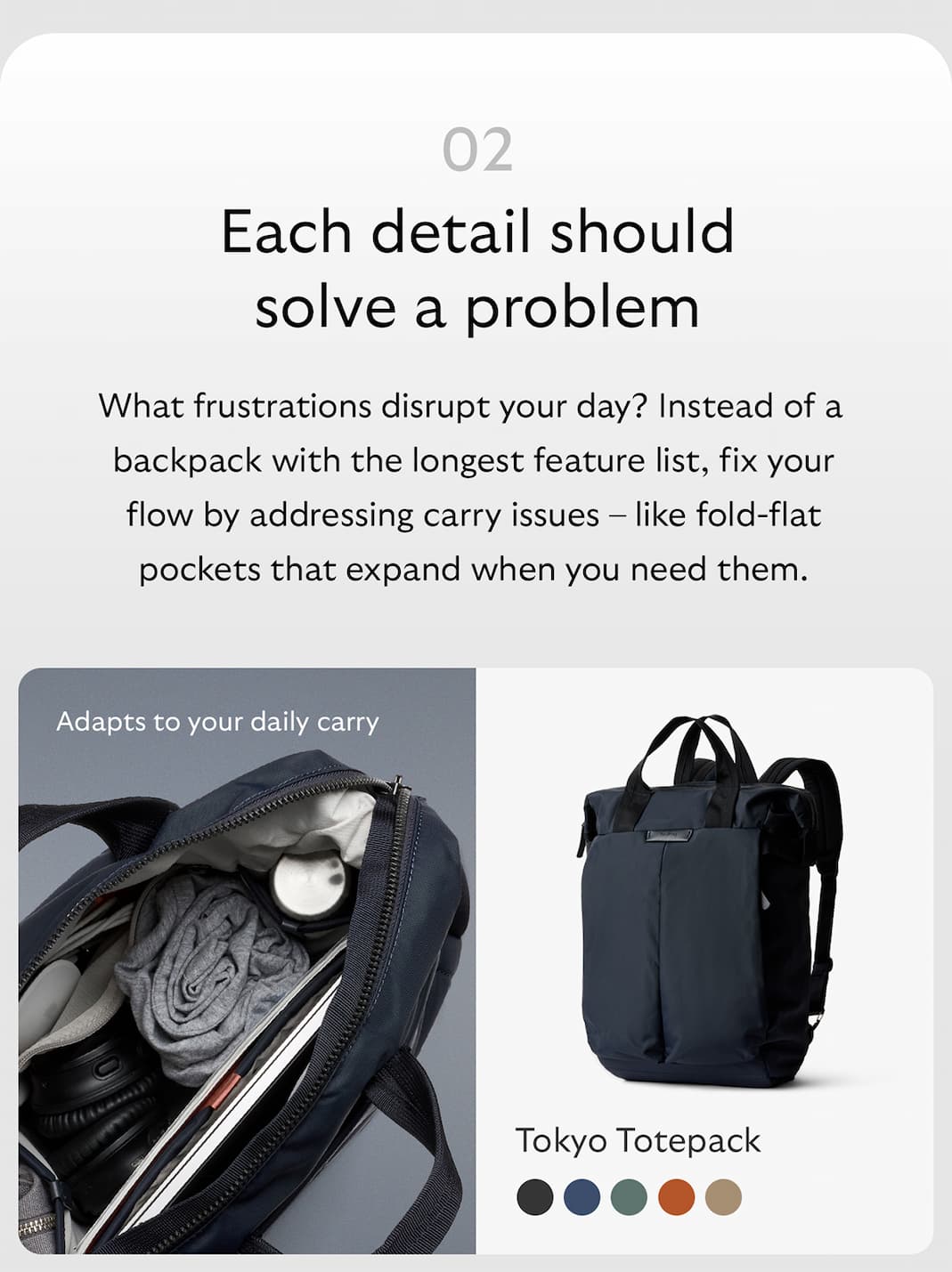 [Header] Each detail should solve a problem [Copy] What frustrations disrupt your day? Instead of a backpack with the longest feature list, fix your flow by addressing carry issues &ndash; like fold-flat pockets that expand when you need them. [Product name] Tokyo Totepack [Starburst] Adapts to your daily carry