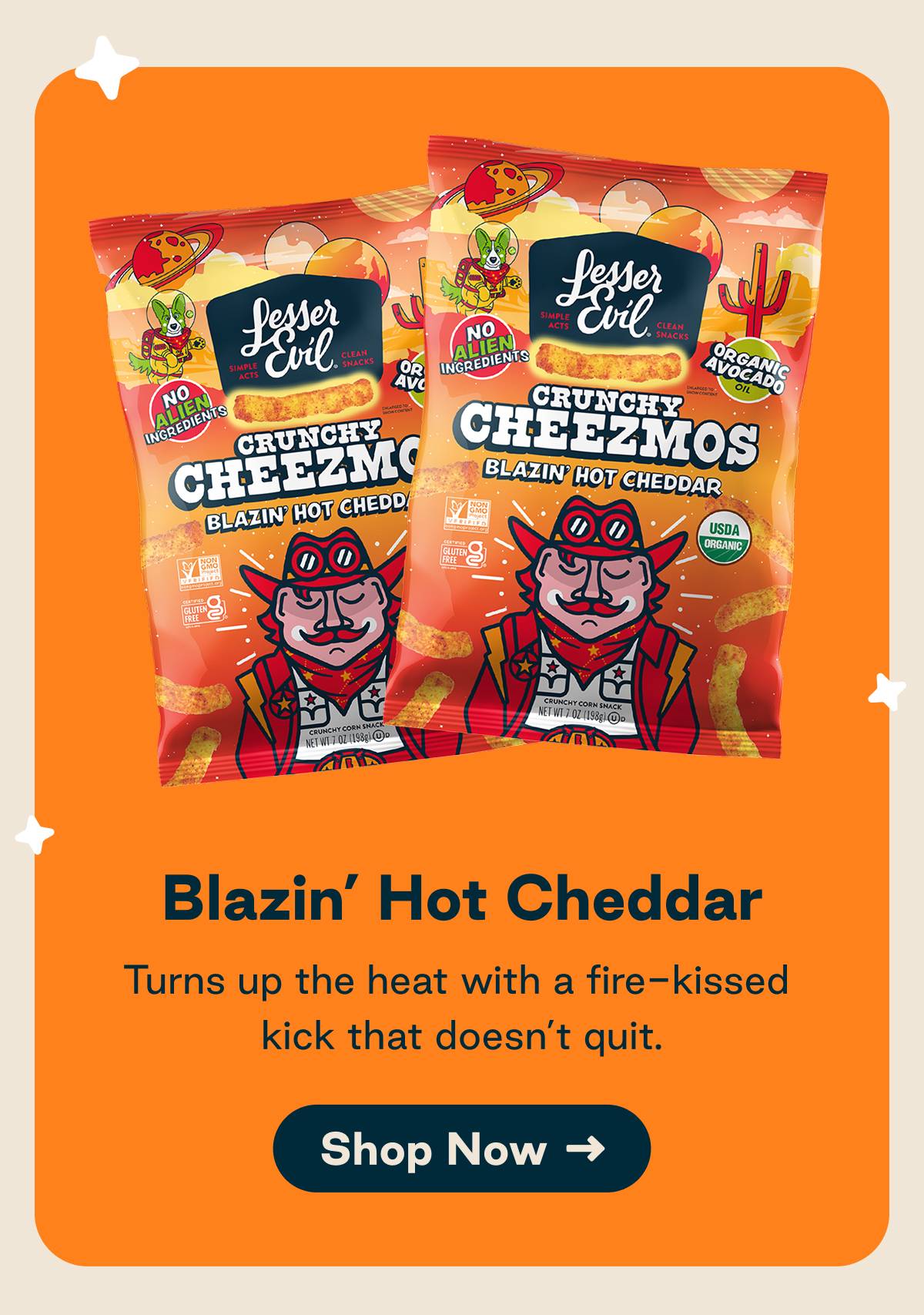 Blazin' Hot Cheddar. Turns up the heat with a fire-kissed kick that doesn't quit. Button: Shop Now