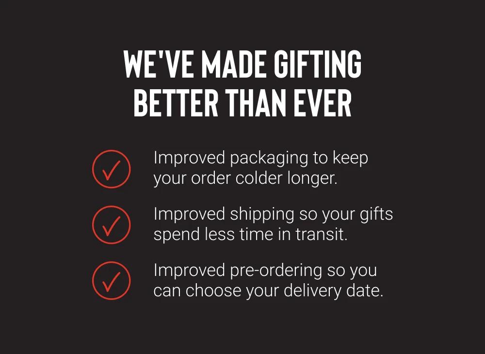 WE'VE MADE GIFTING BETTER THAN EVER

Improved packaging to keep your order colder longer.
Improved shipping so your gifts spend less time in transit.
Improved pre-ordering so you can choose your delivery date.
