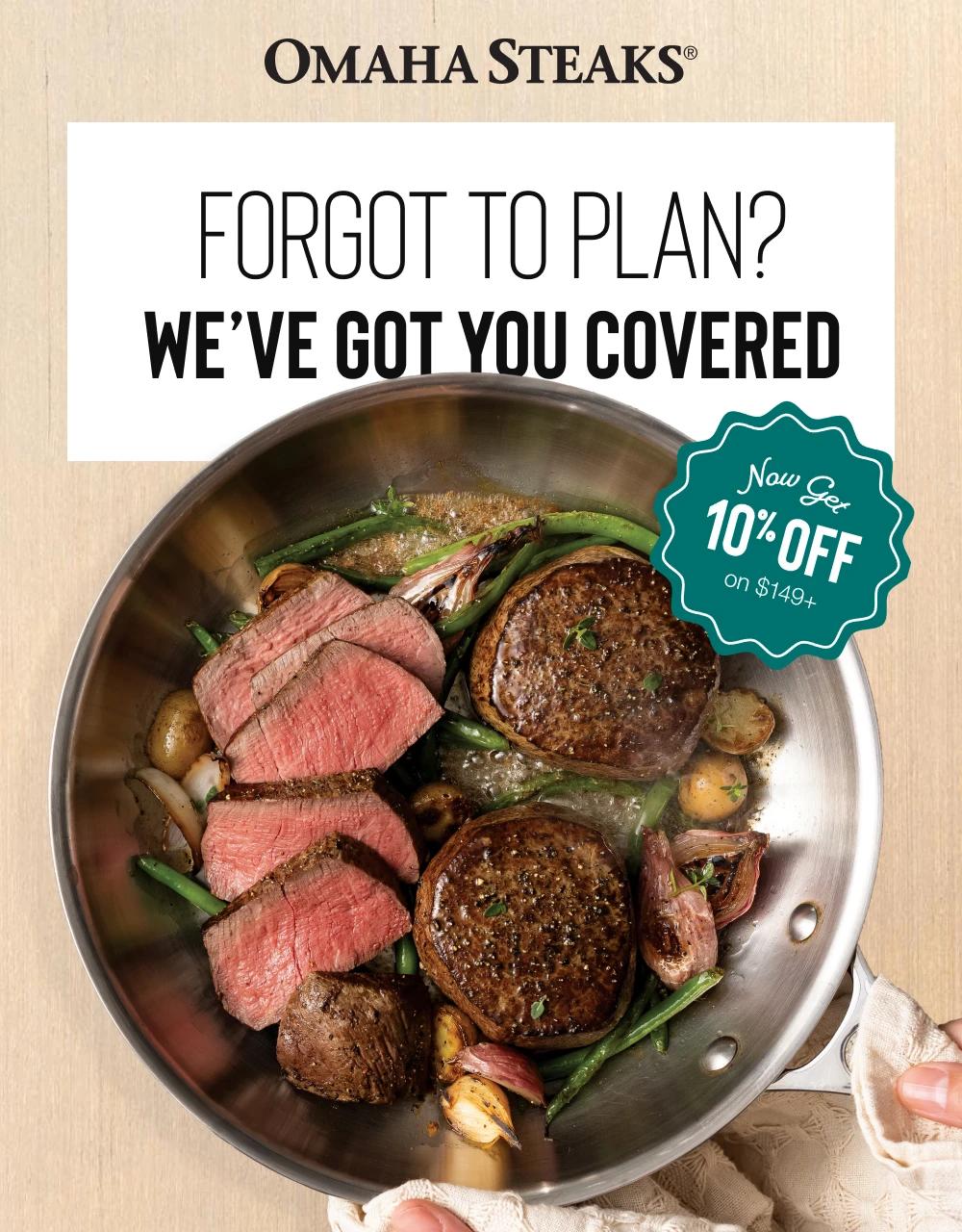 OMAHA STEAKS&reg;
FORGOT TO PLAN?
WE'VE GOT YOU COVERED
Now Get
10% OFF
on $149+
