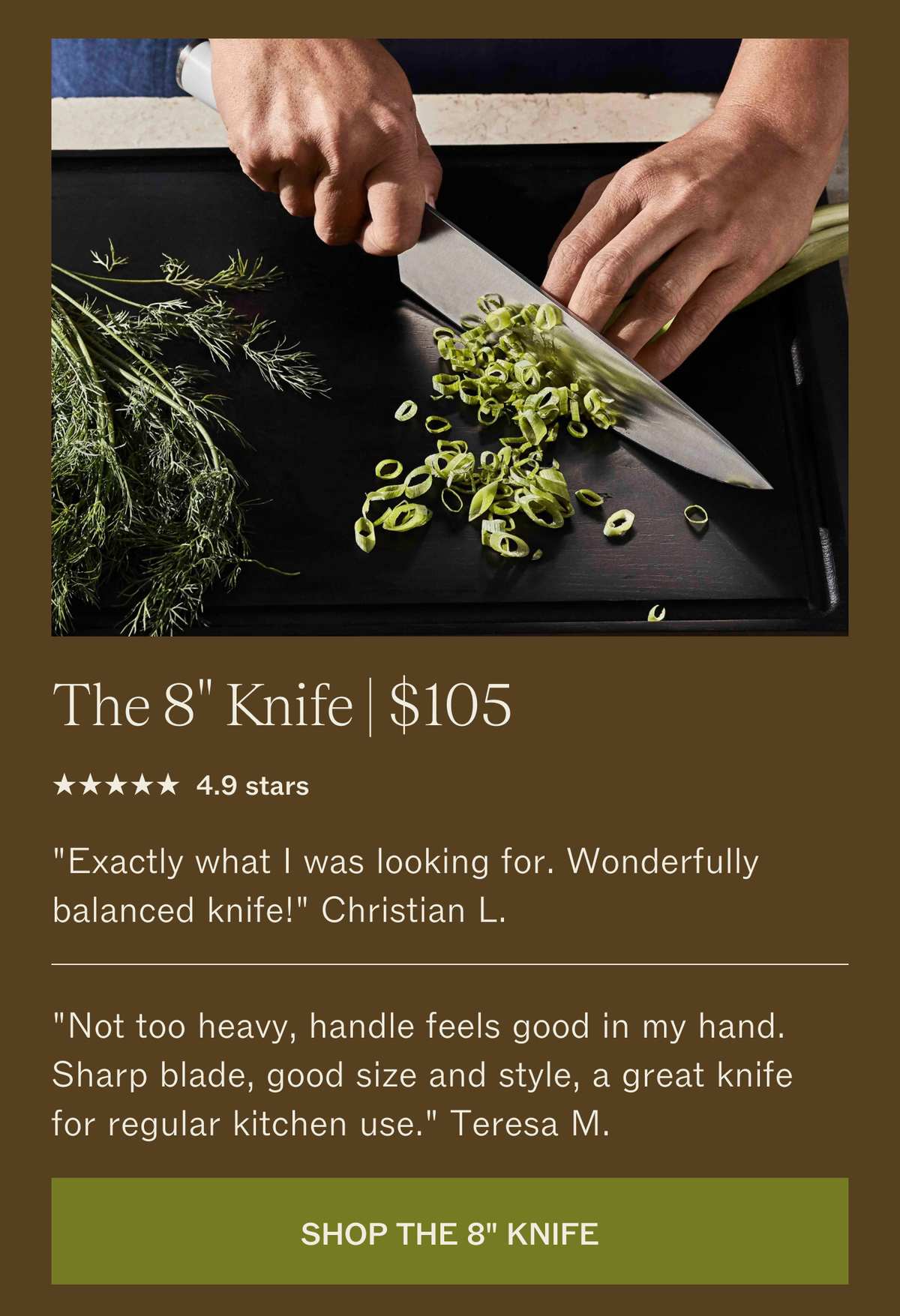 The 8" Knife, $105. 4.9 stars. "Exactly what I was looking for. Wonderfully balanced knife!" Christian L. "Not too heavy, handle feels good in my hand. Sharp blade, good size and style, a great knife for regular kitchen use." Teresa M. SHOP THE 8" KNIFE