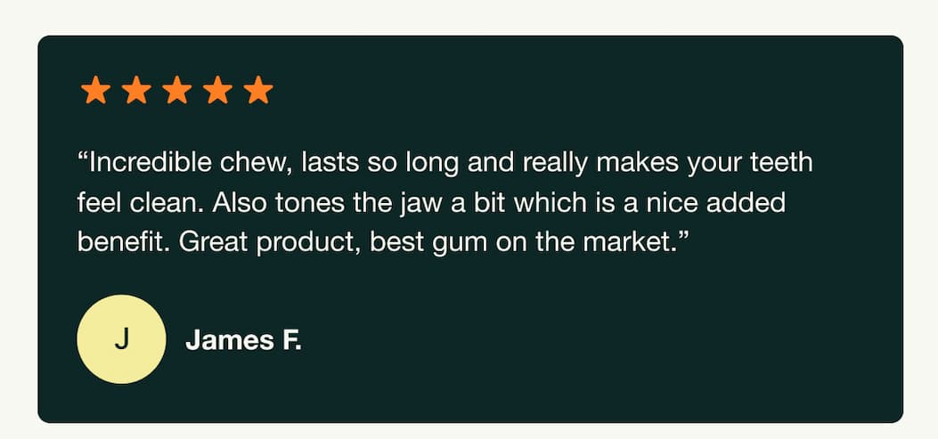 "Incredible chew, lasts so long and really makes your teeth feel clean. Also tones the jaw a bit which is a nice added benefit. Great product, best gum on the market." James F.
