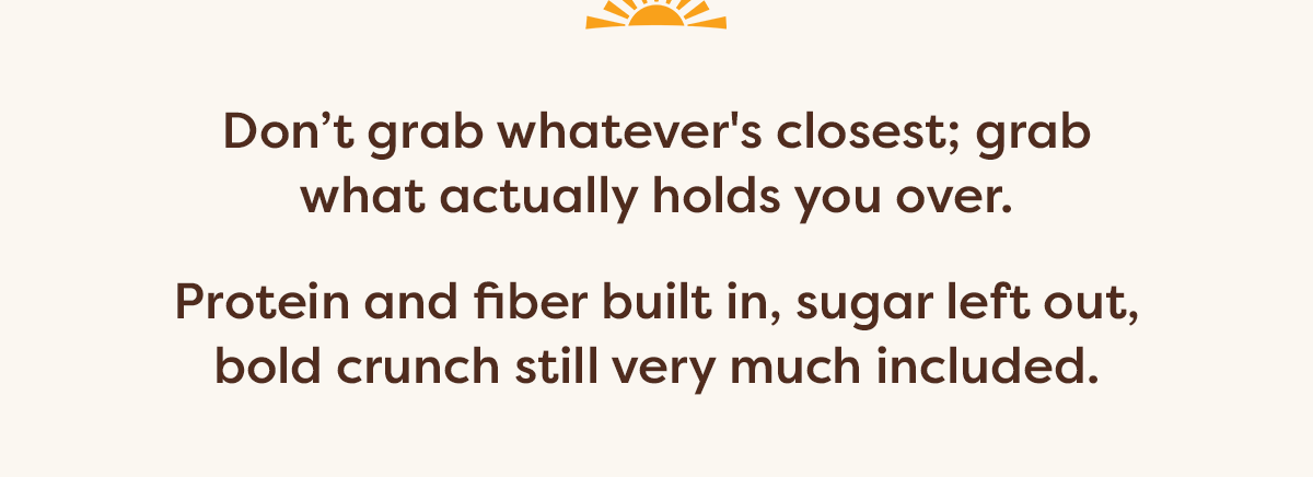 Don&rsquo;t grab whatever's closest; grab what actually holds you over.  Protein and fiber built in, sugar left out, bold crunch still very much included.