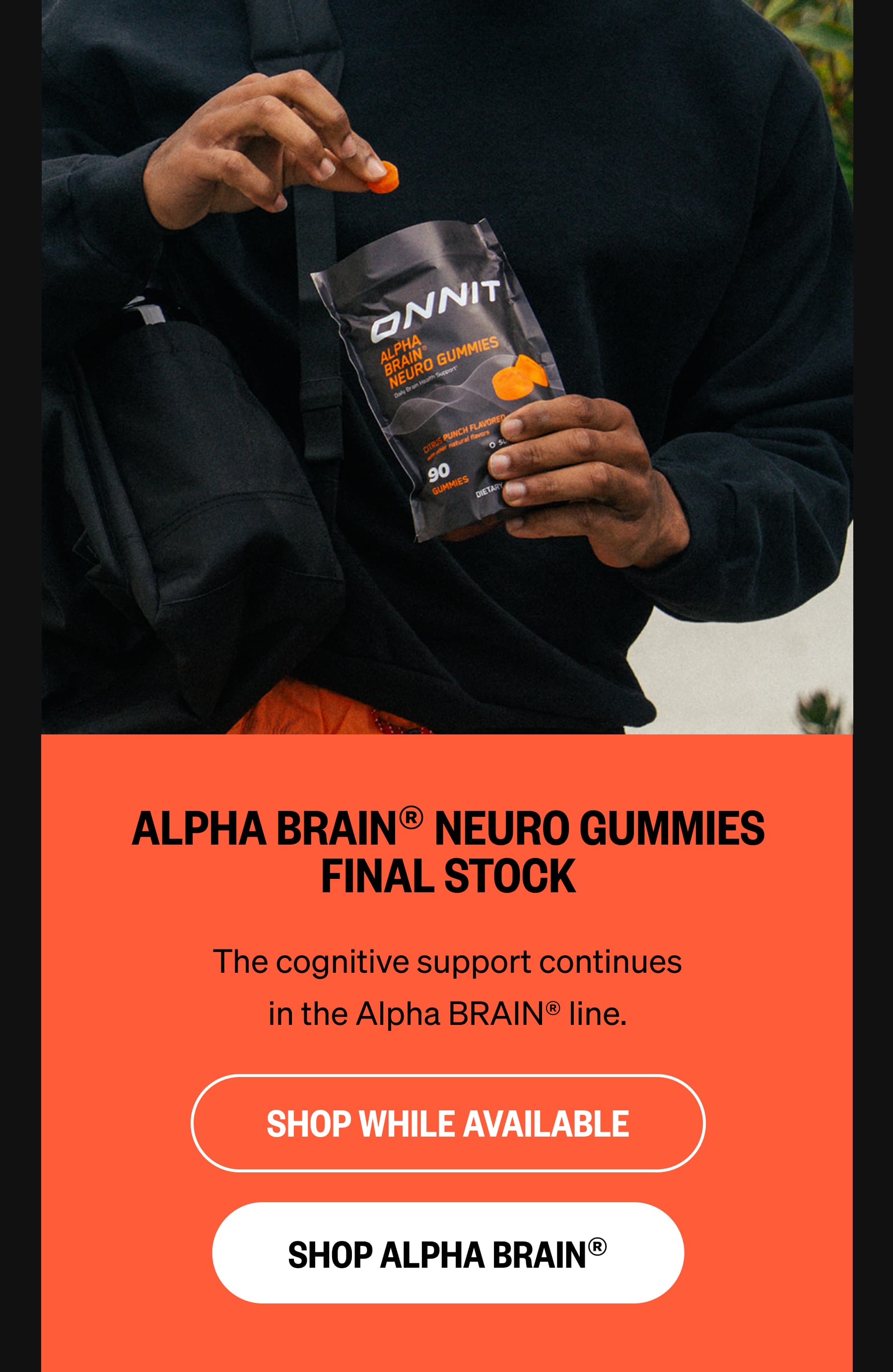 ALPHA BRAIN&reg; NEURO GUMMIES FINAL STOCK The cognitive support continues in the Alpha BRAIN&reg; line. SHOP WHILE AVAILABLE SHOP ALPHA BRAIN&reg;