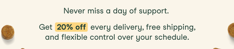 Never miss a day of support. Get 20% off every delivery, free shipping, and flexible control over your schedule.