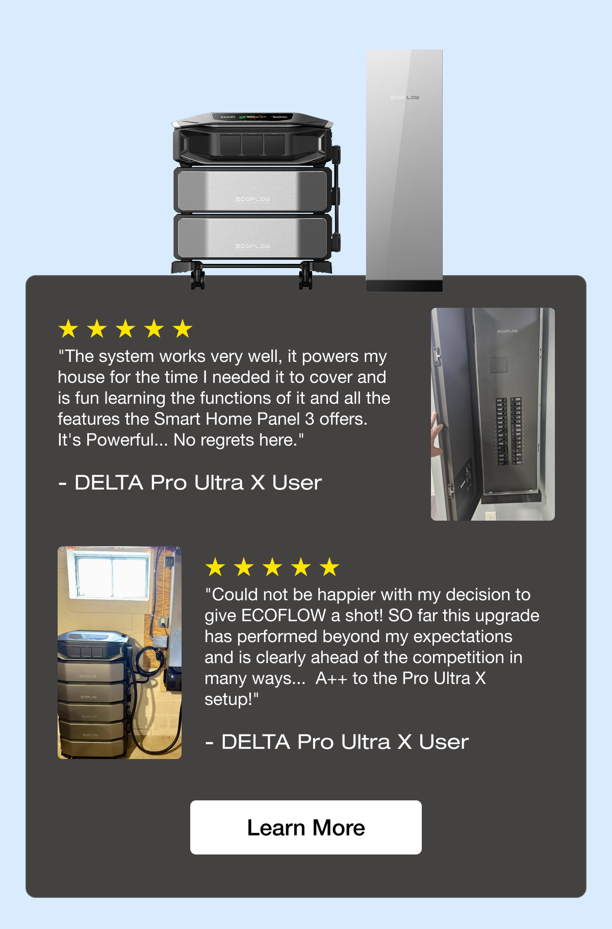 "The system works very well, it powers my house for the time I needed it to cover and is fun learning the functions of it and all the features the Smart Home Panel 3 offers. It's Powerful... No regrets here." - DELTA Pro Ultra X User