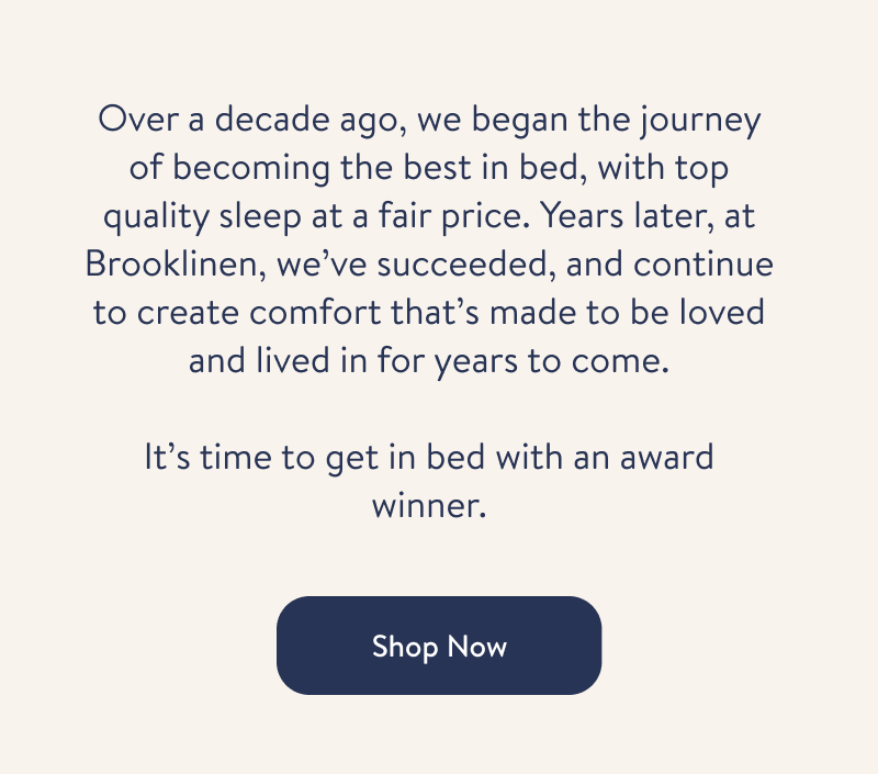 Over a decade ago, we began the journey of becoming the best in bed, with top quality sleep at a fair price. Years later, at Brooklinen, we&rsquo;ve succeeded, and continue to create comfort that&rsquo;s made to be loved and lived in for years to come.  Learn More