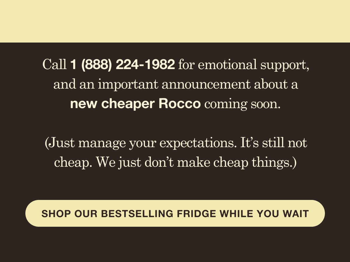 Call 1 (888) 224-1982 for emotional support, and an important announcement about a new cheaper Rocco coming soon.  (Just manage your expectations. It&rsquo;s still not cheap. We just don&rsquo;t make cheap things.)