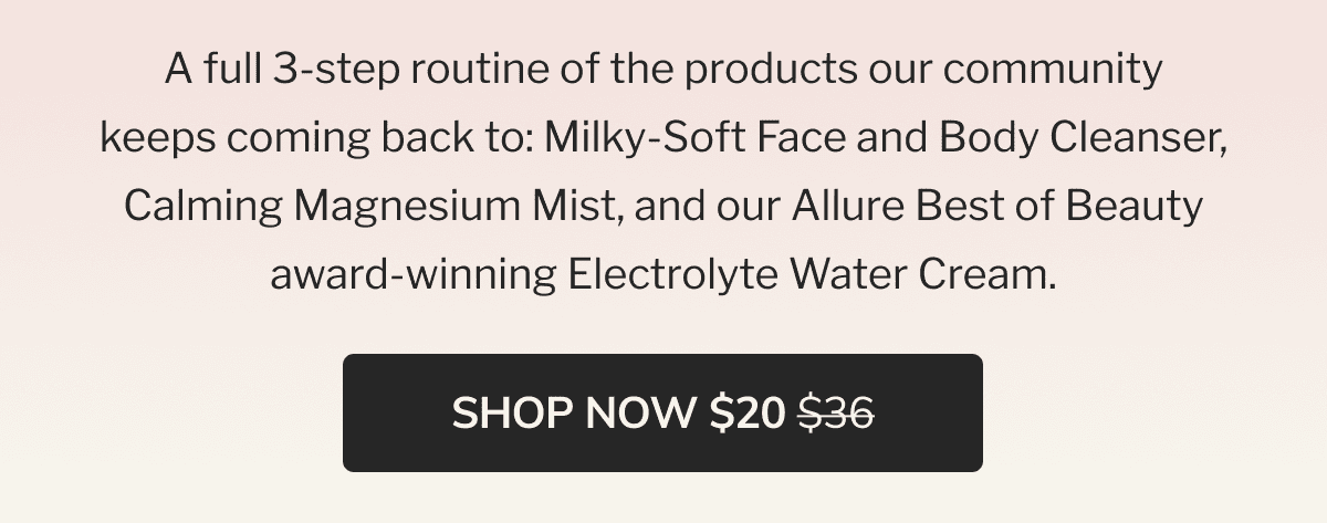 A full 3-step routine of the products our community keeps coming back to: Milky-Soft Face and Body Cleanser, Calming Magnesium Mist, and our Allure Best of Beauty award-winning Electrolyte Water Cream. | SHOP NOW $20 $36