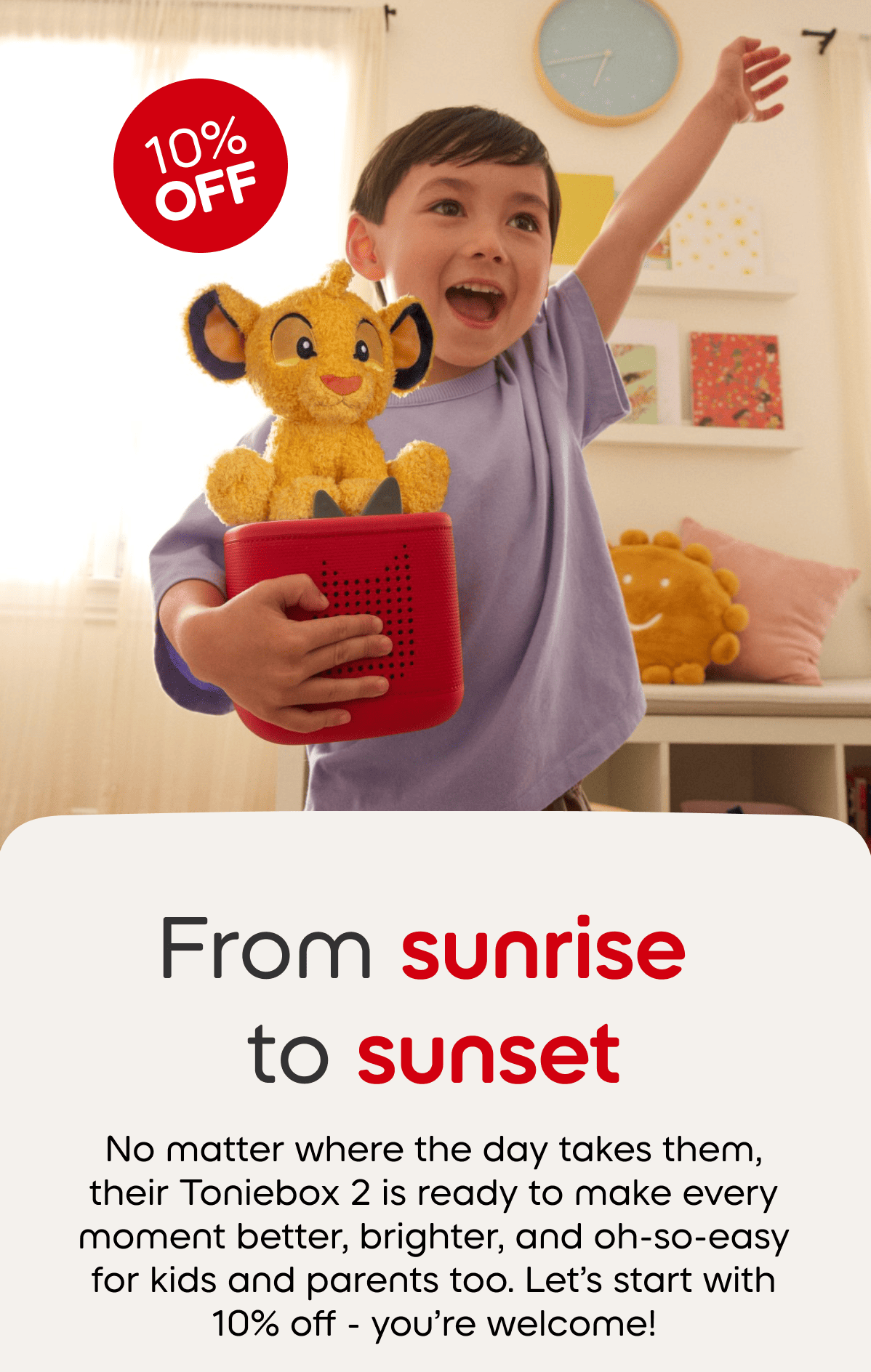 From sunrise to sunset; No matter where the day takes them, their Toniebox is ready to make every moment better, brighter, and oh-so-easy for kids and parents too. Let's start with 10% off - you're welcome. 
