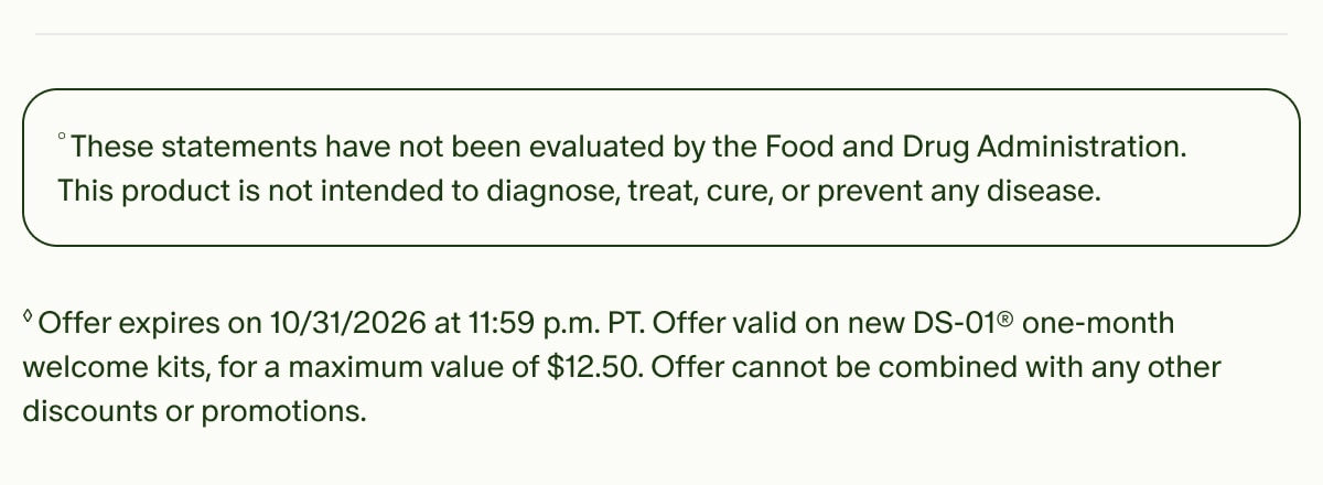 &deg;These statements have not been evaluated by the Food and Drug Administration. This product is not intended to diagnose, treat, cure, or prevent any disease. | &loz;Offer expires on 10/31/2026 at 11:59 p.m. PT. Offer valid on new DS-01&reg; one-month welcome kits, for a maximum value of $12.50. Offer cannot be combined with any other discounts or promotions.