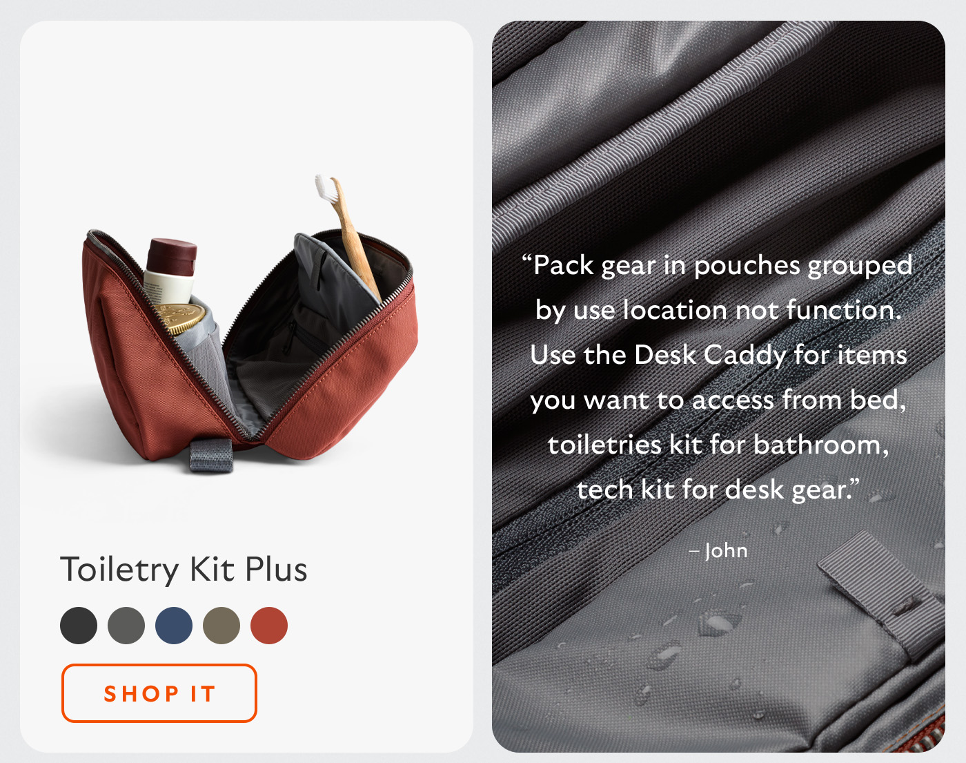 [Header/product name] Toiletry Kit Plus [Blurb] &ldquo;Pack gear in pouches grouped by use location not function. Use the Desk Caddy for items you want to access from bed, toiletries kit for bathroom, tech kit for desk gear.&rdquo; &ndash; John [CTA] Shop it
