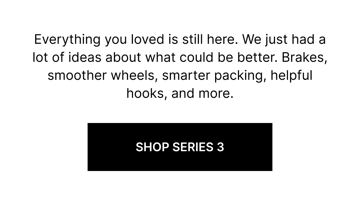 Everything you loved is still here. We just had a lot of ideas about what could be better. Brakes, smoother wheels, smarter packing, helpful hooks, and more.