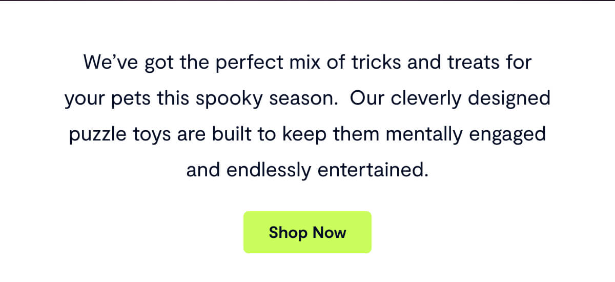 We&rsquo;ve got the perfect mix of tricks and treats for your pets this spooky season.&nbsp; Our cleverly designed puzzle toys are built to keep them mentally engaged and endlessly entertained. Shop Now