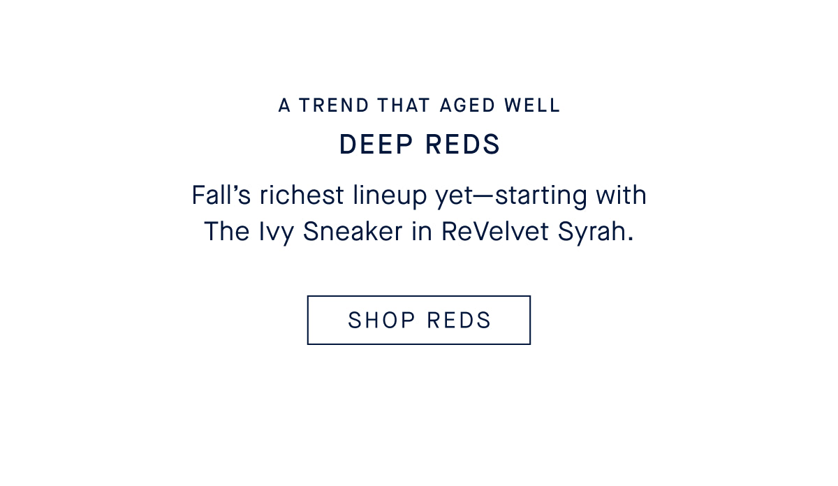 A TREND THAT AGED WELL DEEP REDS Fall&rsquo;s richest lineup yet&mdash;starting with The Ivy Sneaker in ReVelvet Syrah. SHOP REDS