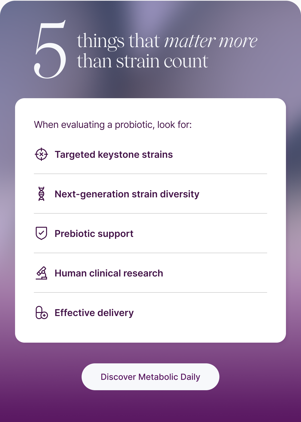 When evaluating a probiotic, look for: Targeted keystone strains. Next-generation strain diversity. Prebiotic support. Human clinical research. Effective delivery.