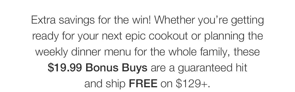 Extra savings for the win! Whether you&rsquo;re getting _ready for your next epic cookout or planning the _weekly dinner menu for the whole family, these _$19.99 Bonus Buys are a guaranteed hit _and ship FREE on $129+.