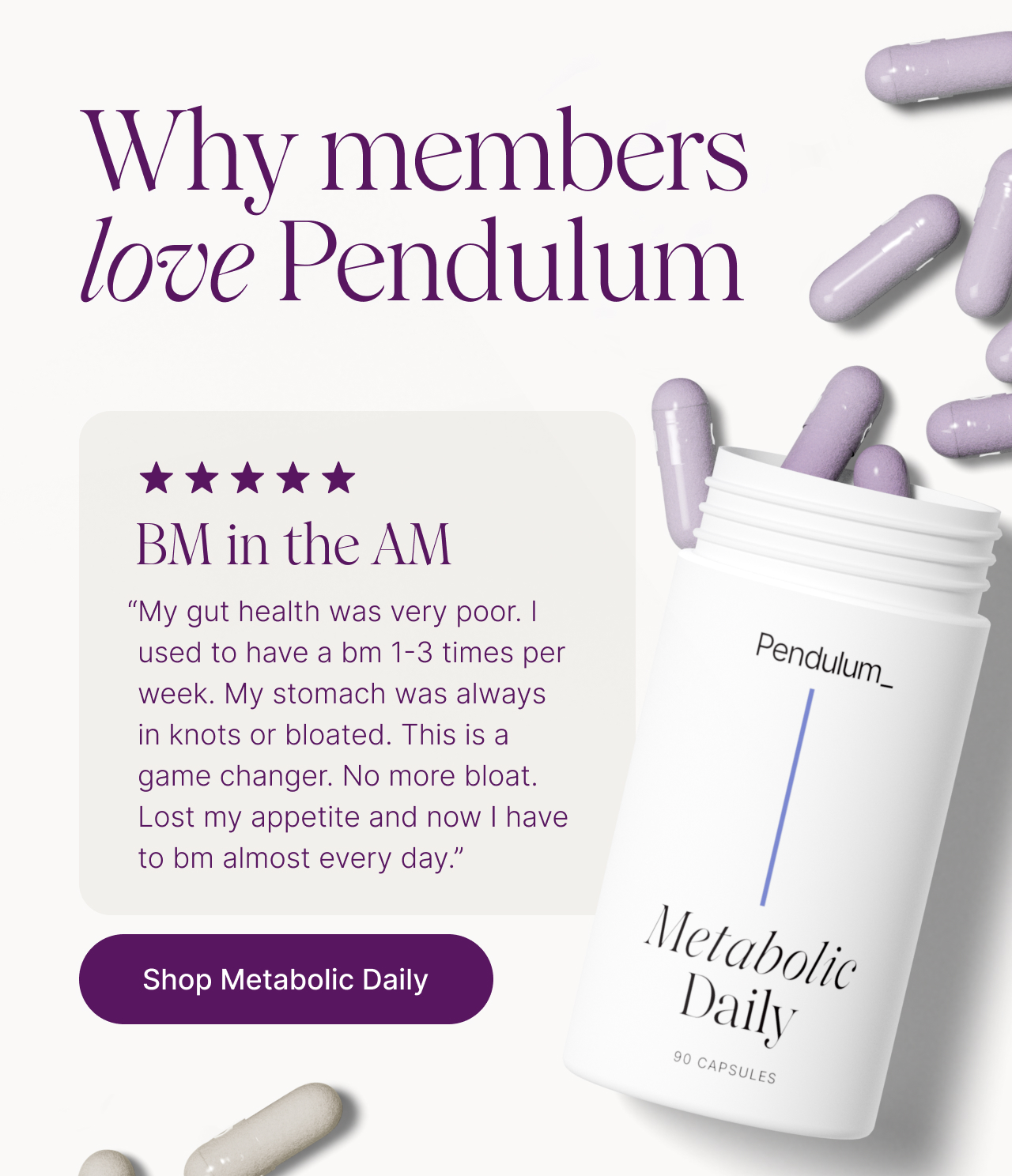 Why members love Pendulum. BM in the AM. "My gut health was very poor. I used to have a bm 1-3 times per week. My stomach was always in knots or bloated. This is a game changer. No more bloat. Lost my appetite and now I have to bm almost every day." Shop Metabolic Daily