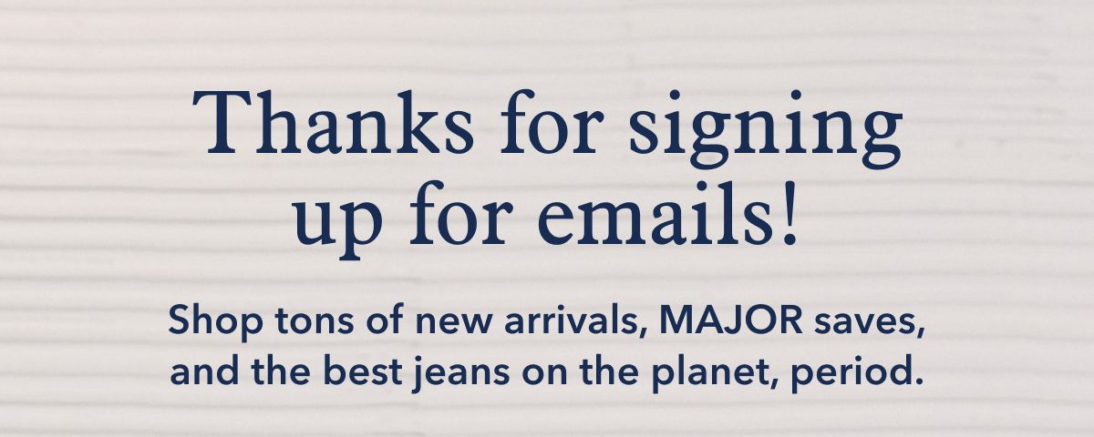 Thanks for signing up for email! Shop tons of new arrivals, MAJOR saves, and the best jeans on the planet, period.