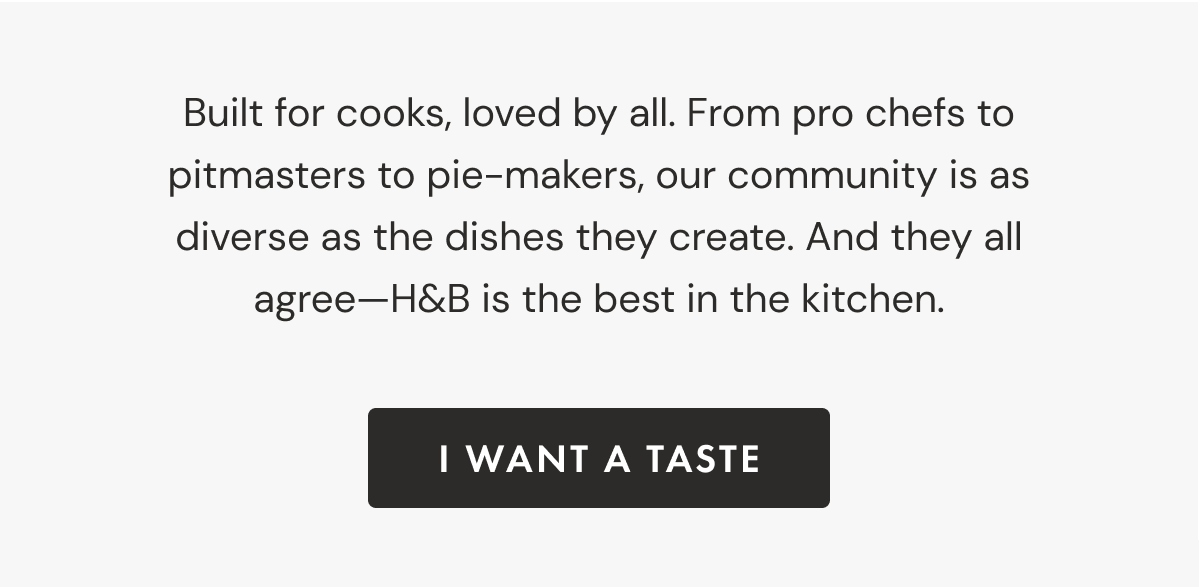 Built for cooks, loved by all. From pro chefs to pitmasters to pie-makers, our community is as diverse as the dishes they create. And they all agree&mdash;H&B is the best in the kitchen. |  I Want a Taste