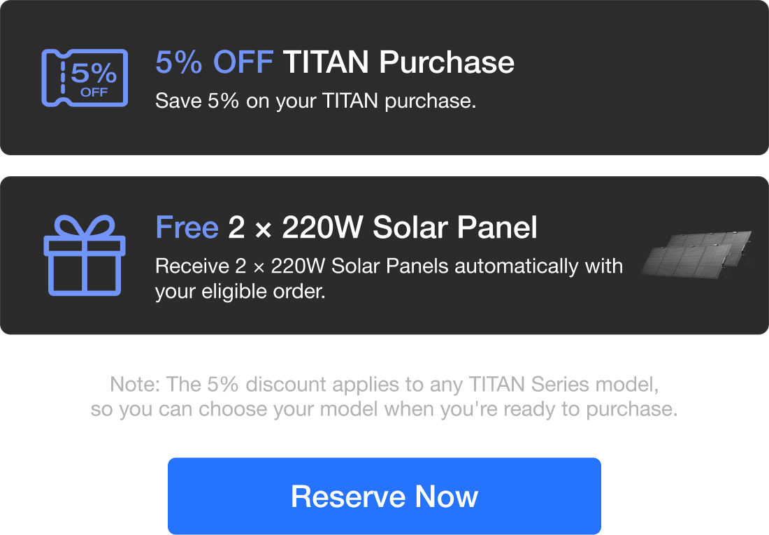 "Exclusive Reservation Offers Reserve: Oct 13 &ndash; Nov 2 (PST) Offers Valid: Nov 3 &ndash; Dec 31 (PST)" "5% OFF TITAN Purchase Save 5% on your TITAN purchase." "Free 2 &times; 220W Solar Panel Receive 2 &times; 220W Solar Panels automatically with your eligible order." "Note: The 5% discount applies to any TITAN Series model, so you can choose your model when you're ready to purchase."	