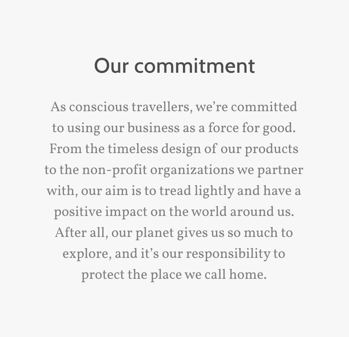 Our Commitment. As conscious travellers, we&rsquo;re committed to using our business as a force for good. From the timeless design of our products to the non-profit organizations we partner with, our aim is to tread lightly and have a positive impact on the world around us. After all, our planet gives us so much to explore, and it&rsquo;s our responsibility to protect the place we call home.