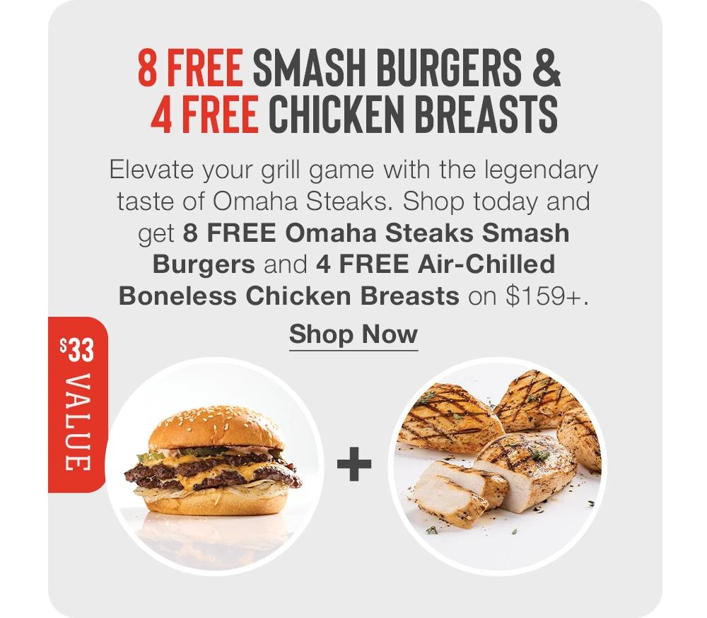 8 FREE SMASH BURGERS & 
4 FREE CHICKEN BREASTS

$33 VALUE

Elevate your grill game with the legendary taste of Omaha Steaks. Shop today and get 8 FREE Omaha Steaks Smash Burgers and 4 FREE Air-Chilled Boneless Chicken Breasts on $159+.
Shop Now
