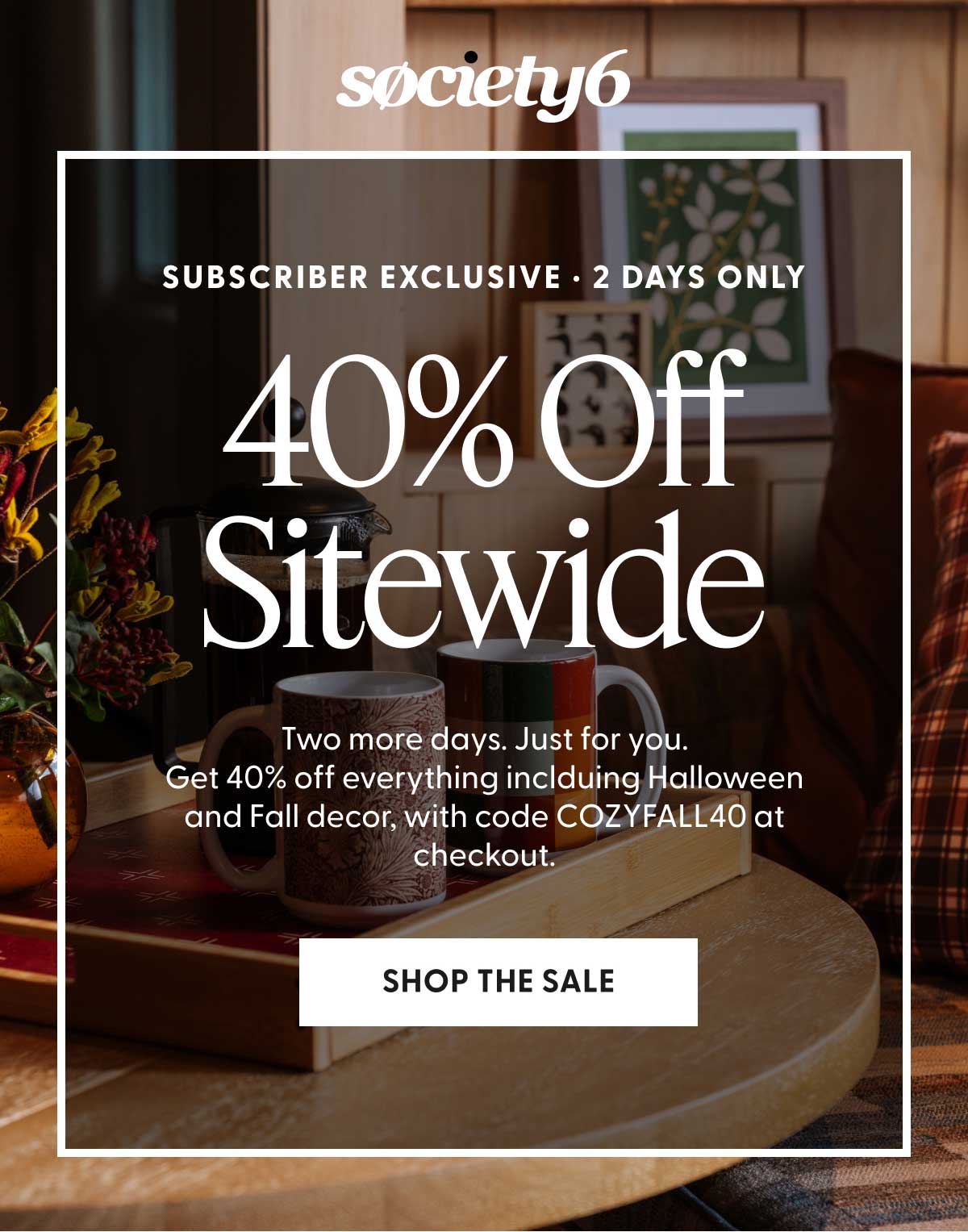 society6 | Subscriber Exclusive | 2 Days Only | 40% Off Sitewide | Two more days. Just for you. Get 40% off everything including Halloween and Fall decor, with code COZYFALL40 at checkout. | SHOP THE SALE