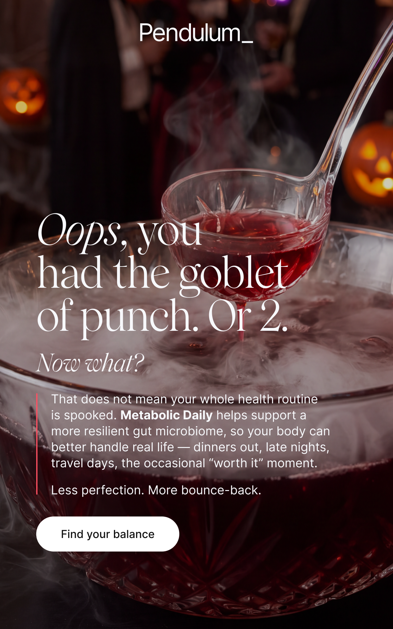 Oops, you had the goblet of punch. Or 2. Now what? That does not mean your whole health routine is spooked. Metabolic Daily helps support a more resilient gut microbiome, so your body can better handle real life: dinners out, late nights, travel days, the occasional &lsquo;worth it&rsquo; moment. Less perfection. More bounce-back. Find your balance.
