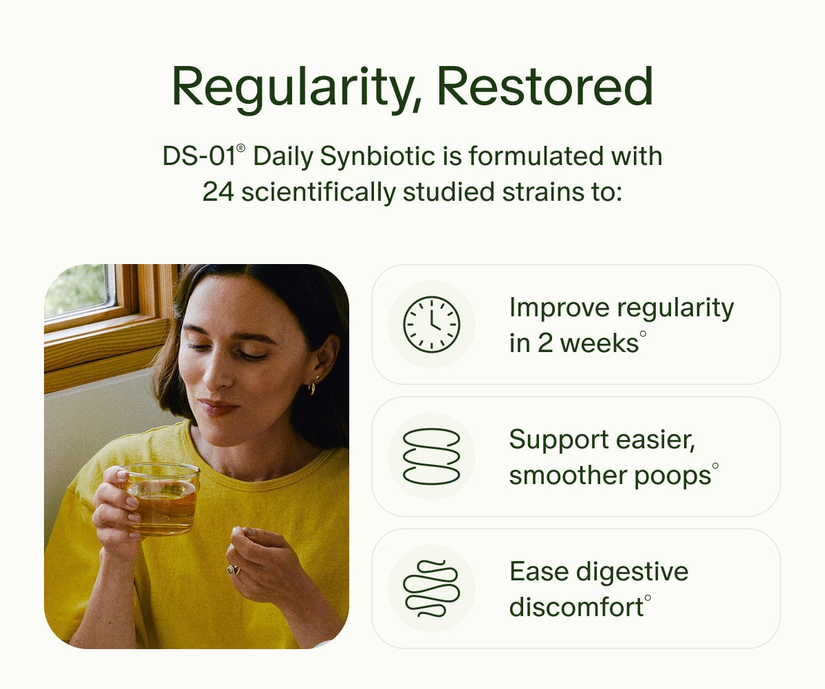 Regularity, Restored | DS-01&reg; Daily Synbiotic is formulated with 24 scientifically studied strains to: | Improve regularity in 2 weeks&deg; | Support easier, smoother poops&deg; | Ease digestive discomfort&deg;
