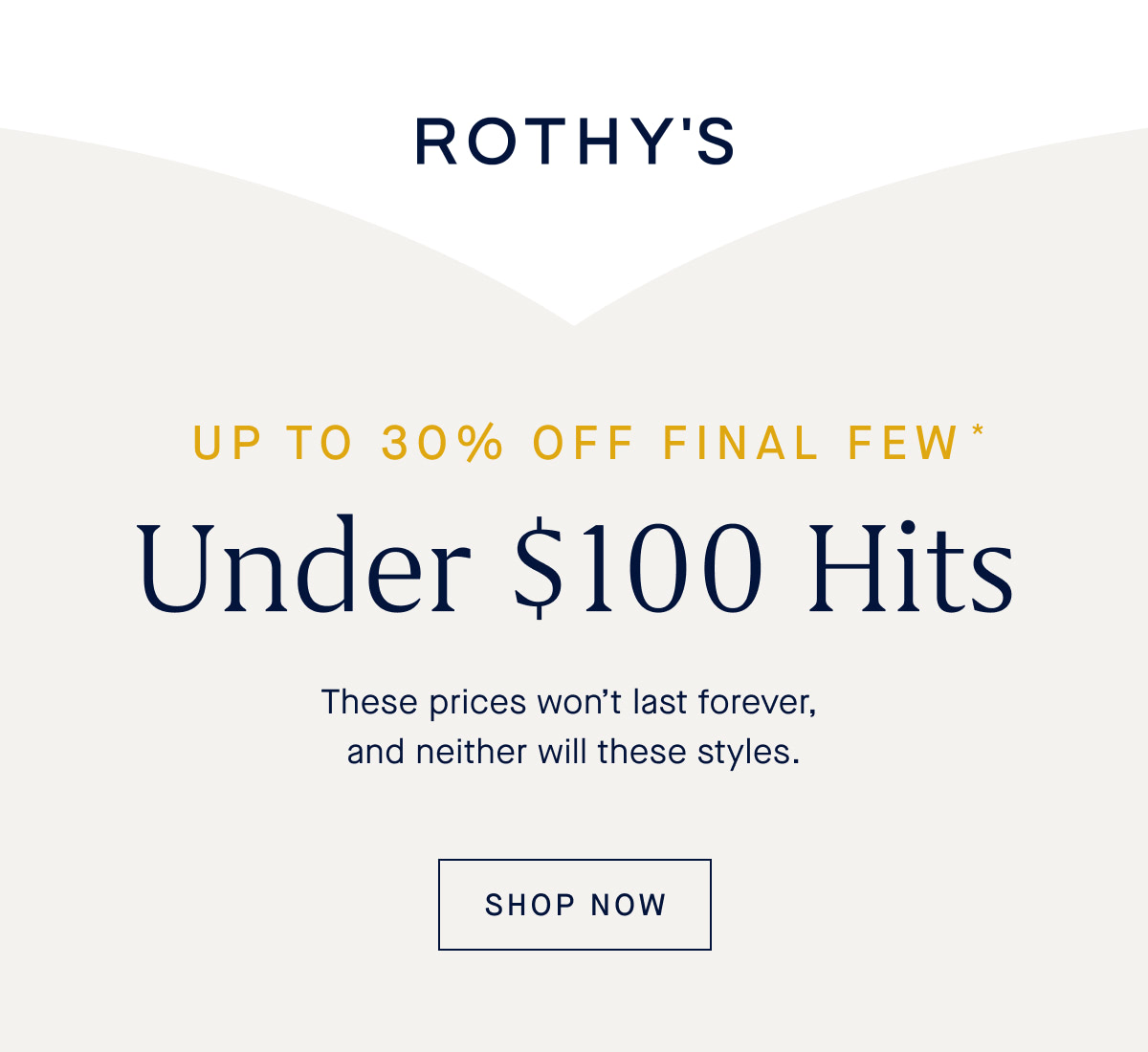 UP TO 30% OFF FINAL FEW Under $100 Hits These prices won&rsquo;t last forever, and neither will these styles. SHOP FINAL FEW