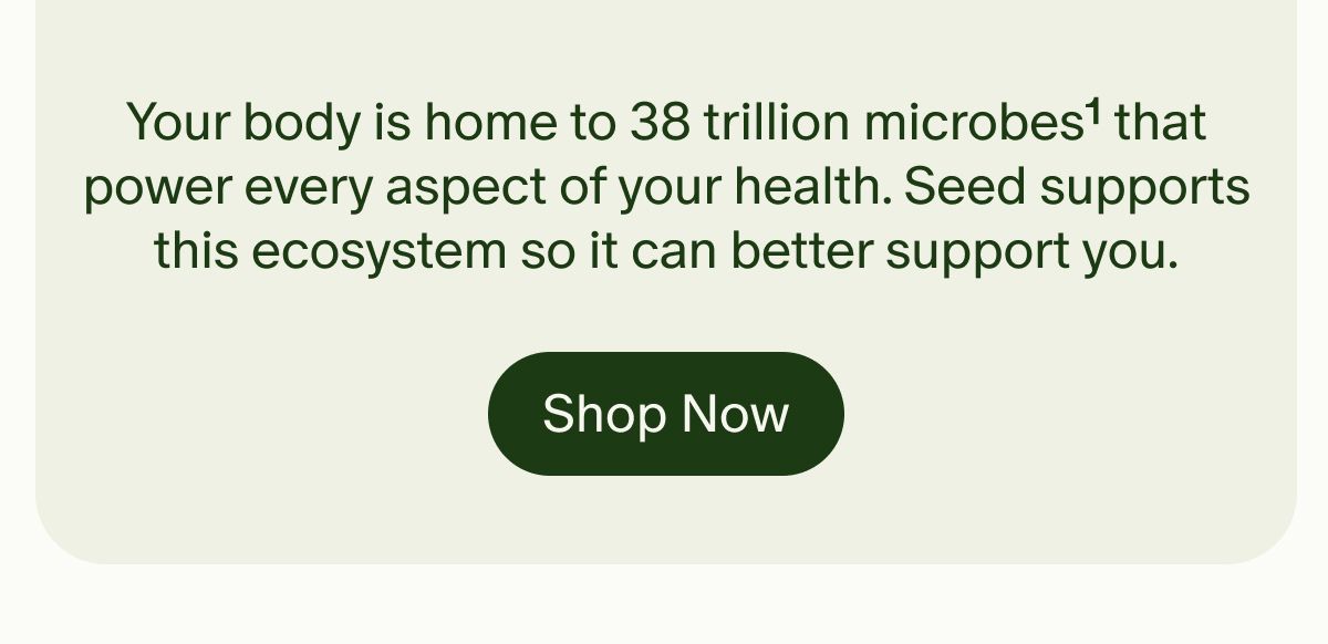 Your body is home to 38 trillion microbes&sup1; that power every aspect of your health. Seed supports this ecosystem so it can better support you. | Shop Now
