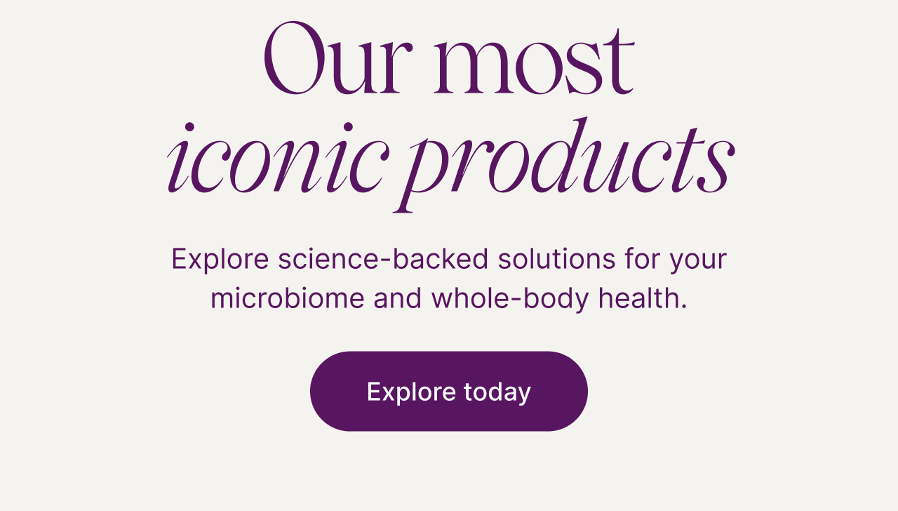 Our most iconic products. Explore science-backed solutions for your microbiome and whole-body health