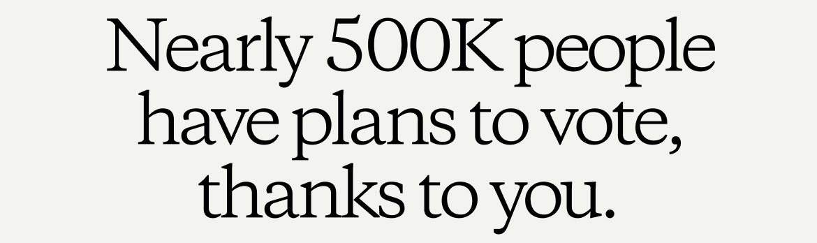 Nearly 500K people have plans to vote, thanks to you.