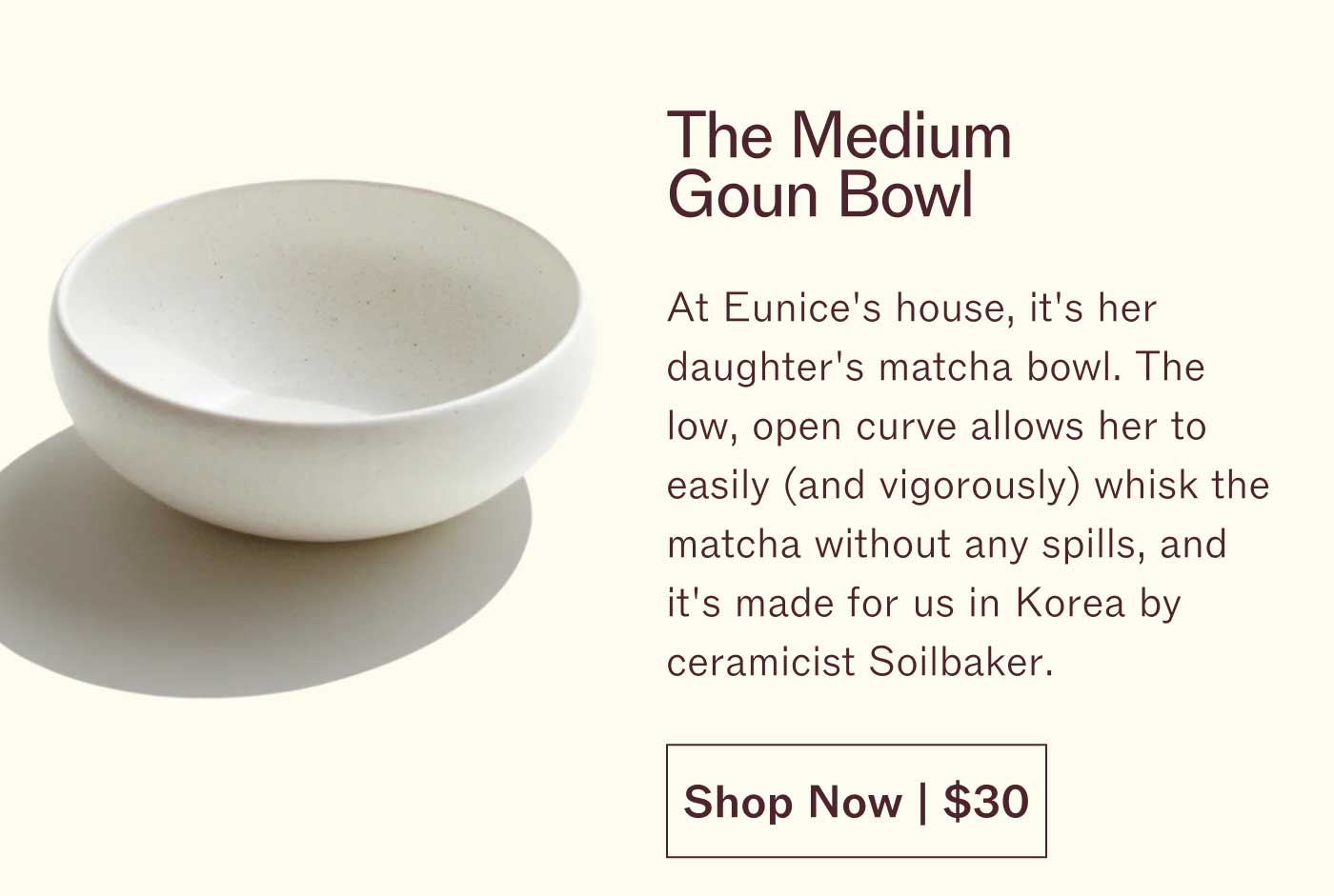 The Medium Goun Bowl At Eunice's house, it's her daughter's matcha bowl. The low, open curve allows her to easily (and vigorously) whisk the matcha without any spills, and it's made for us in Korea by ceramicist Soilbaker. Shop Now | $30