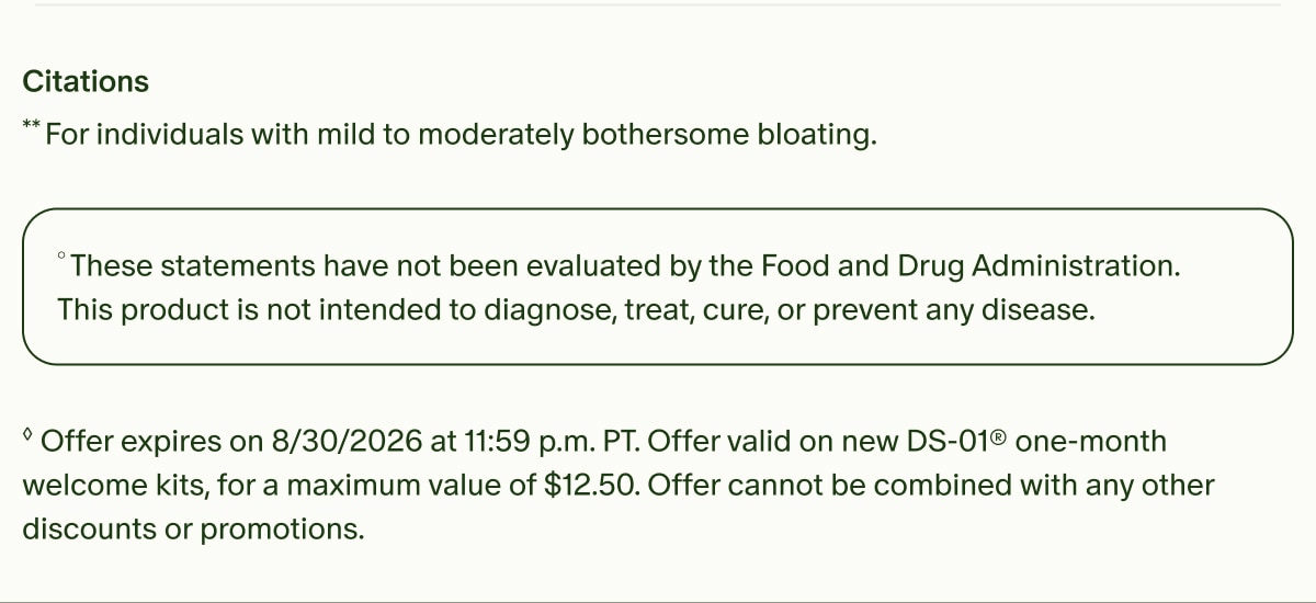Citations | **For individuals with mild to moderately bothersome bloating. | &deg;These statements have not been evaluated by the Food and Drug Administration. This product is not intended to diagnose, treat, cure, or prevent any disease. | &loz;Offer expires on 8/30/2026 at 11:59 p.m. PT. Offer valid on new DS-01&reg; one-month welcome kits, for a maximum value of $12.50. Offer cannot be combined with any other discounts or promotions.