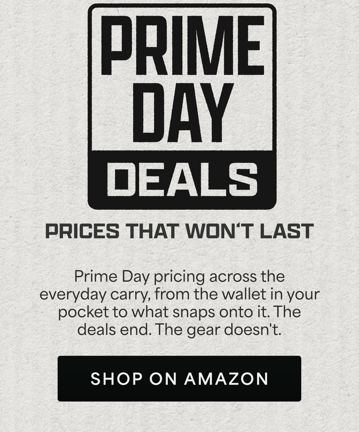 Prime Day deals. Prices that won't last. Prime Day pricing across the everyday carry, from the wallet in your pocket to what snaps onto it. The deals end. The gear doesn't. Shop on Amazon