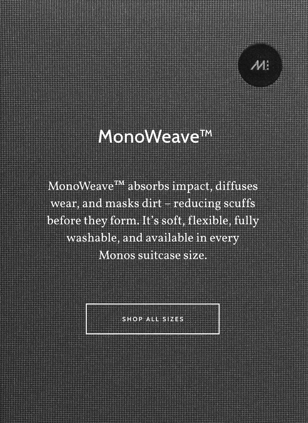  MonoWeave&trade;. MonoWeave&trade; absorbs impact, diffuses wear, and masks dirt &ndash; reducing scuffs before they form. It&rsquo;s soft, flexible, fully washable, and available in every Monos suitcase size. Shop all sizes..